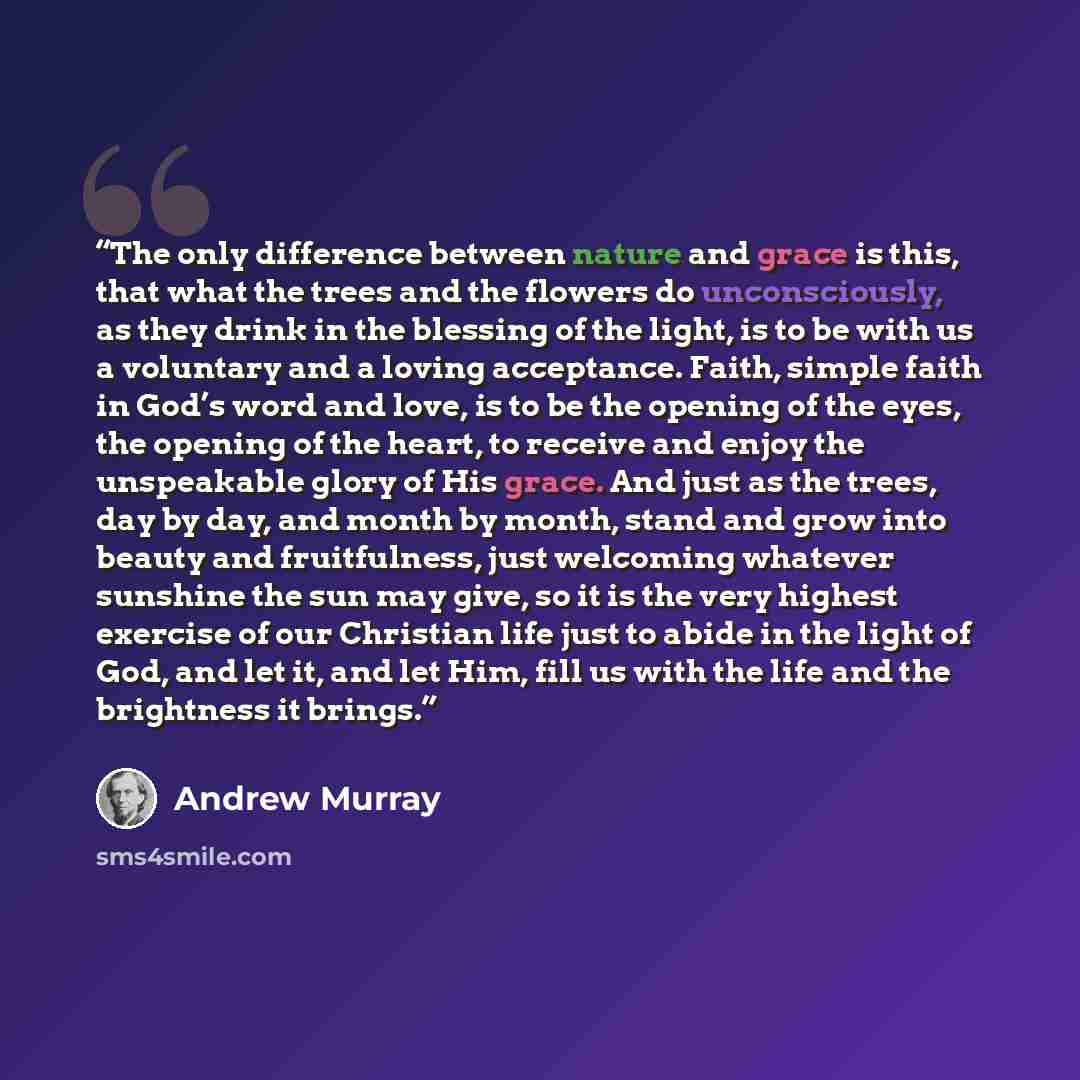 “The only difference between nature and grace is this, that what the trees and the flowers do unconsciously, as they drink in the blessing of the light, is to be with us a voluntary and a loving acceptance. Faith, simple faith in God’s word and love, is to be the opening of the eyes, the opening of…” quote by Andrew Murray