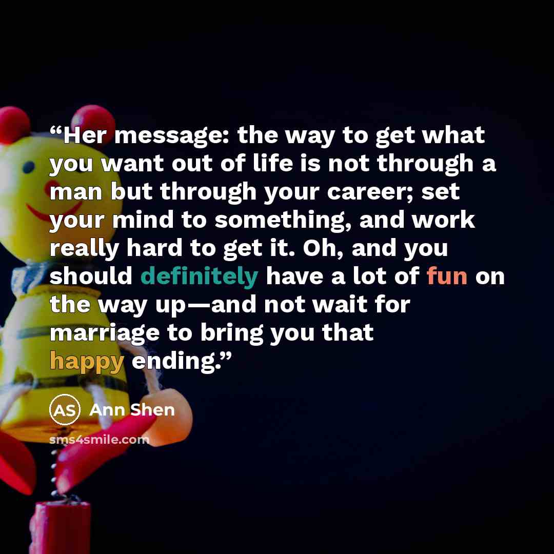 “Her message: the way to get what you want out of life is not through a man but through your career; set your mind to something, and work really hard to get it. Oh, and you should definitely have a lot of fun on the way up—and not wait for marriage to bring you that happy ending.” quote by Ann Shen