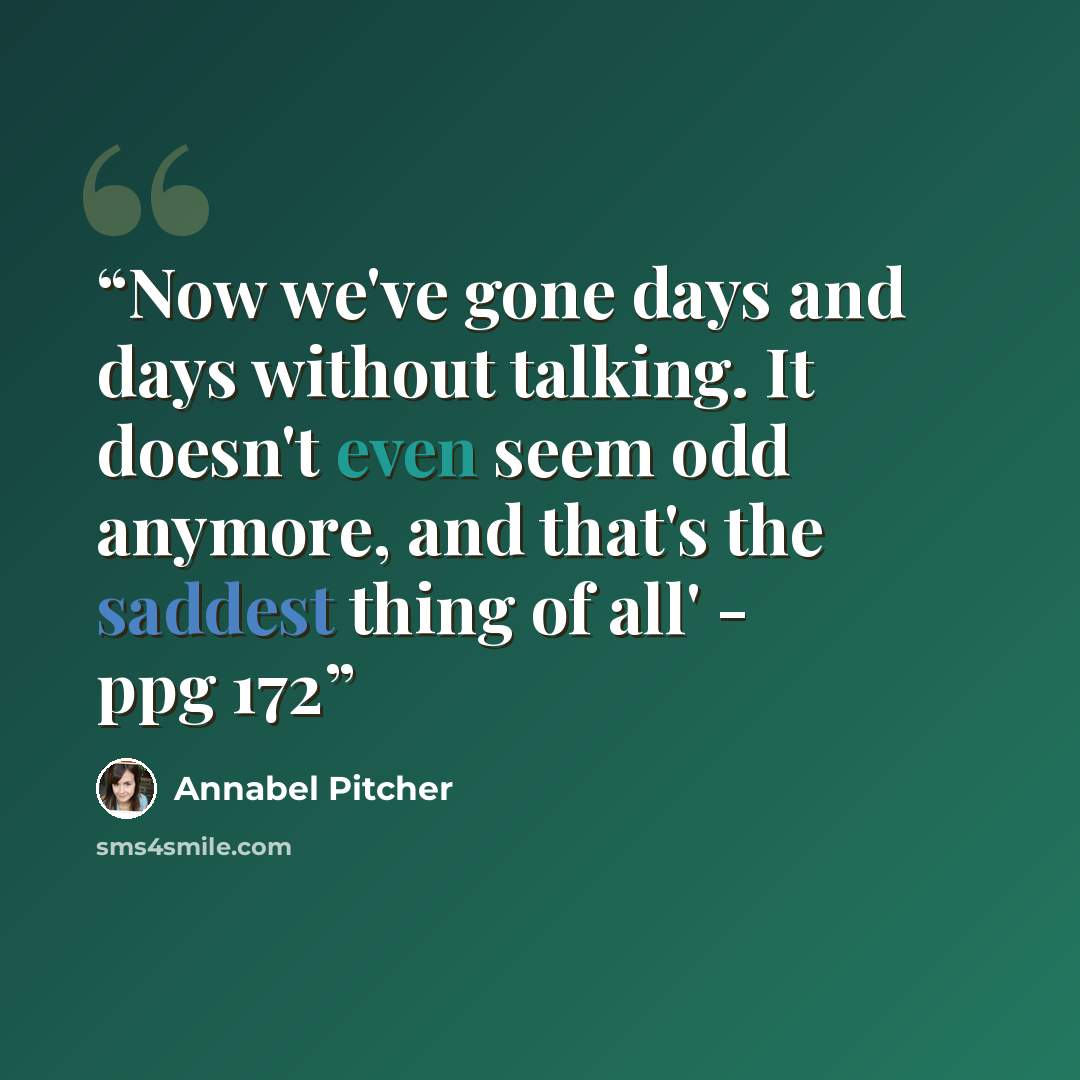 “Now we've gone days and days without talking. It doesn't even seem odd anymore, and that's the saddest thing of all' - ppg 172” quote by Annabel Pitcher