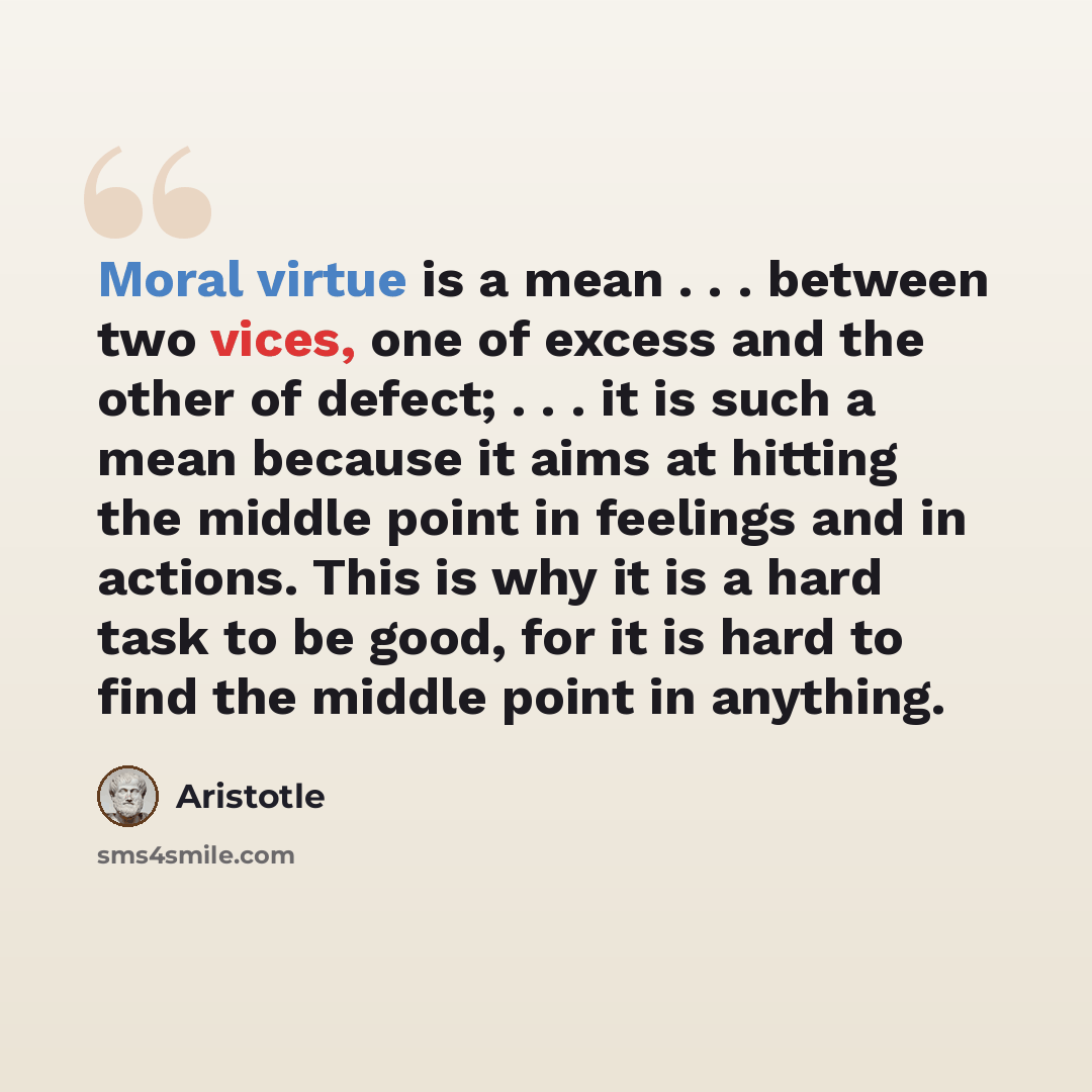 “Moral virtue is a mean . . . between two vices, one of excess and the other of defect; . . . it is such a mean because it aims at hitting the middle point in feelings and in actions. This is why it is a hard task to be good, for it is hard to find the middle point in anything.” quote by Aristotle