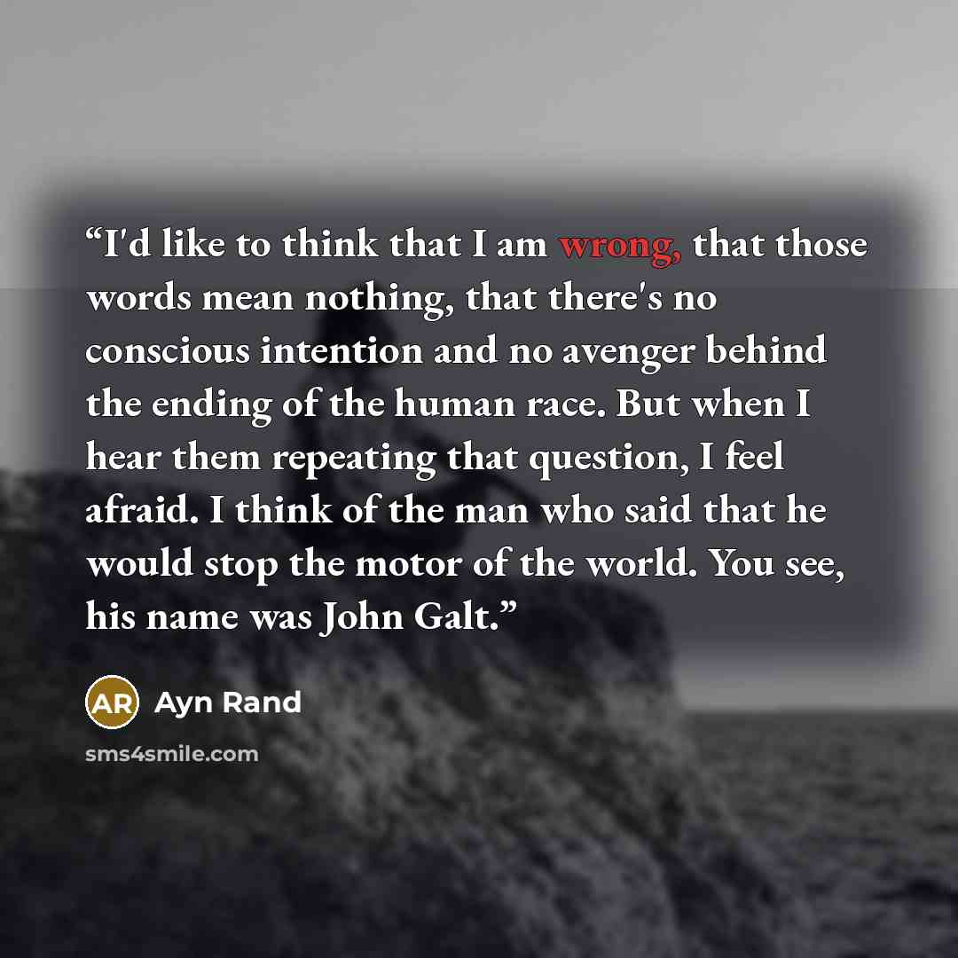 “I'd like to think that I am wrong, that those words mean nothing, that there's no conscious intention and no avenger behind the ending of the human race. But when I hear them repeating that question, I feel afraid. I think of the man who said that he would stop the motor of the world. You see, his…” quote by Ayn Rand