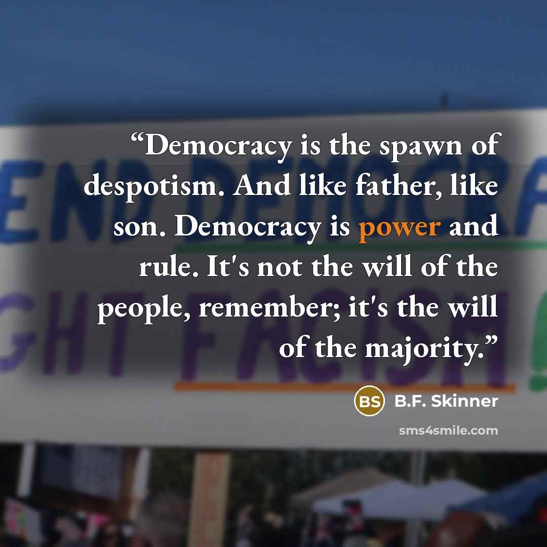 “Democracy is the spawn of despotism. And like father, like son. Democracy is power and rule. It's not the will of the people, remember; it's the will of the majority.” quote by B.F. Skinner