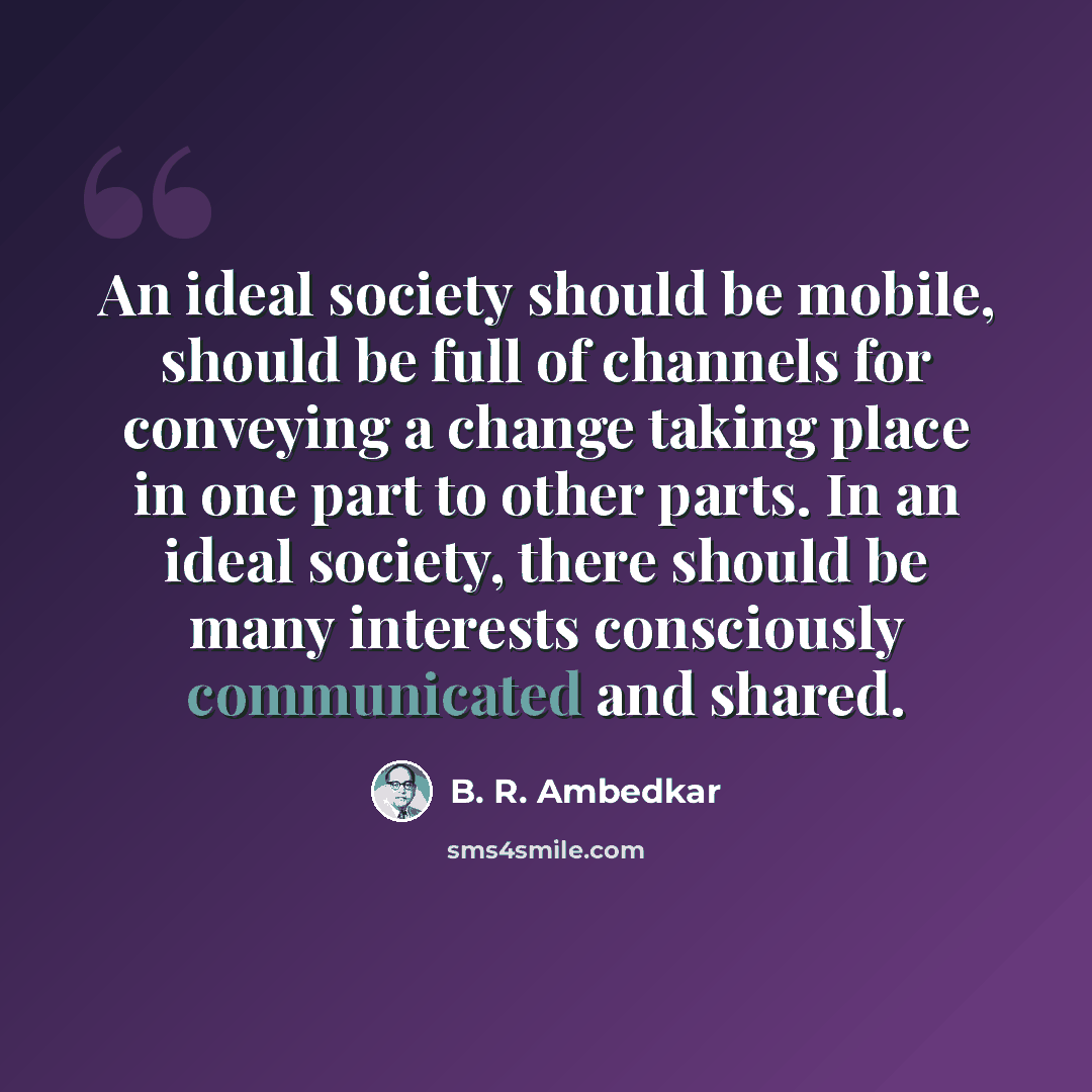 “An ideal society should be mobile, should be full of channels for conveying a change taking place in one part to other parts. In an ideal society, there should be many interests consciously communicated and shared.” quote by B. R. Ambedkar