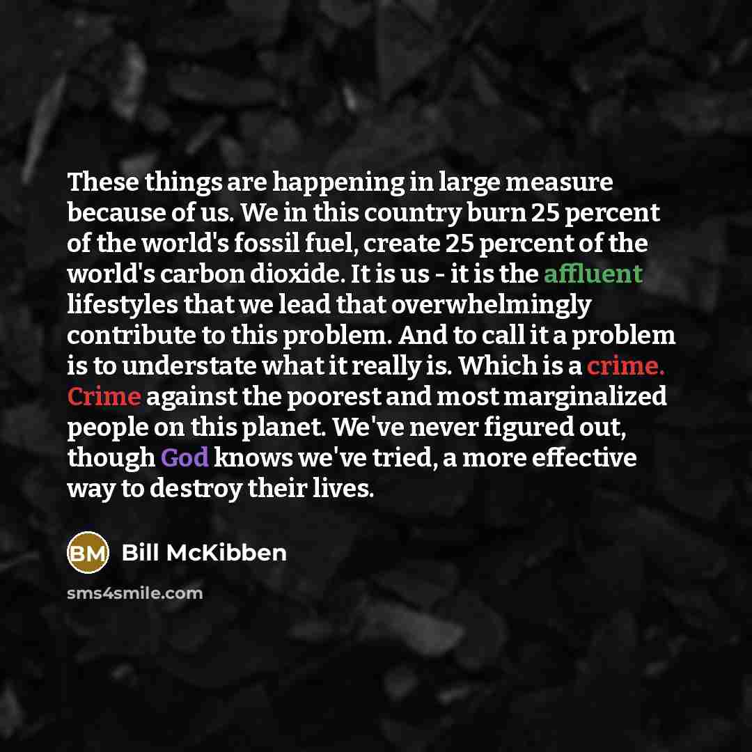 “These things are happening in large measure because of us. We in this country burn 25 percent of the world's fossil fuel, create 25 percent of the world's carbon dioxide. It is us - it is the affluent lifestyles that we lead that overwhelmingly contribute to this problem. And to call it a problem…” quote by Bill McKibben