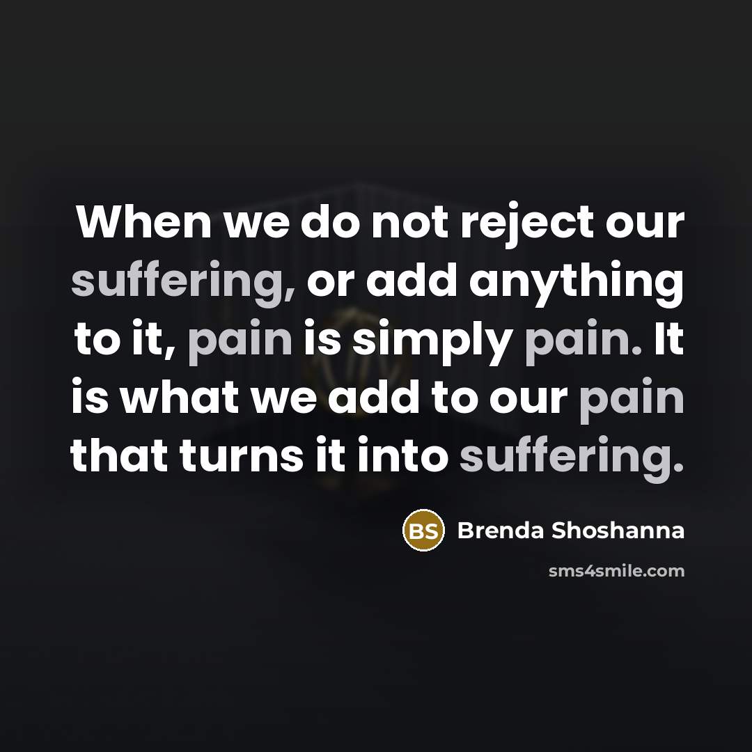 “When we do not reject our suffering, or add anything to it, pain is simply pain. It is what we add to our pain that turns it into suffering.” quote by Brenda Shoshanna