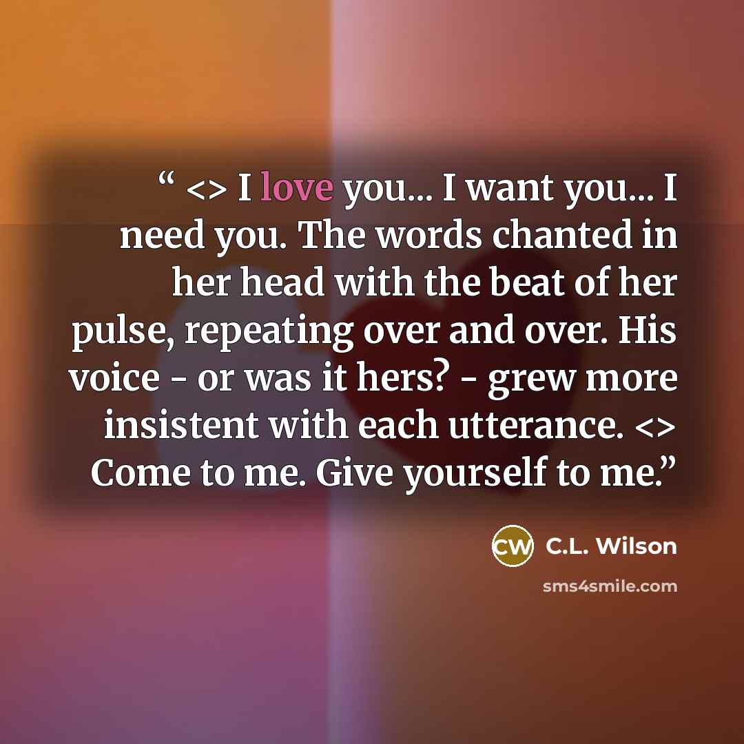“I love you... I want you... I need you. The words chanted in her head with the beat of her pulse, repeating over and over. His voice - or was it hers? - grew more insistent with each utterance. Come to me. Give yourself to me.” quote by C.L. Wilson