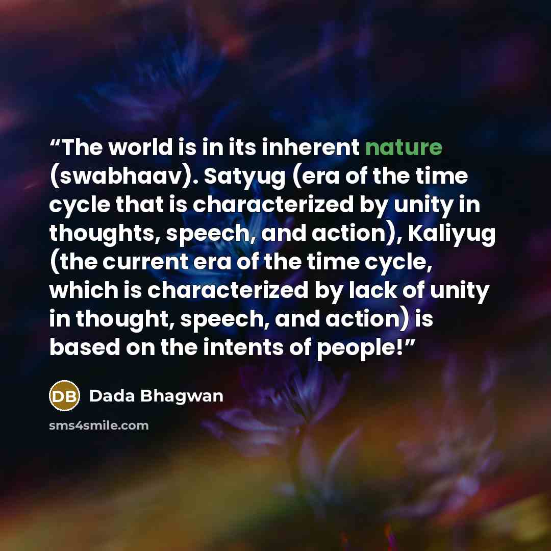 “The world is in its inherent nature (swabhaav). Satyug (era of the time cycle that is characterized by unity in thoughts, speech, and action), Kaliyug (the current era of the time cycle, which is characterized by lack of unity in thought, speech, and action) is based on the intents of people!” quote by Dada Bhagwan