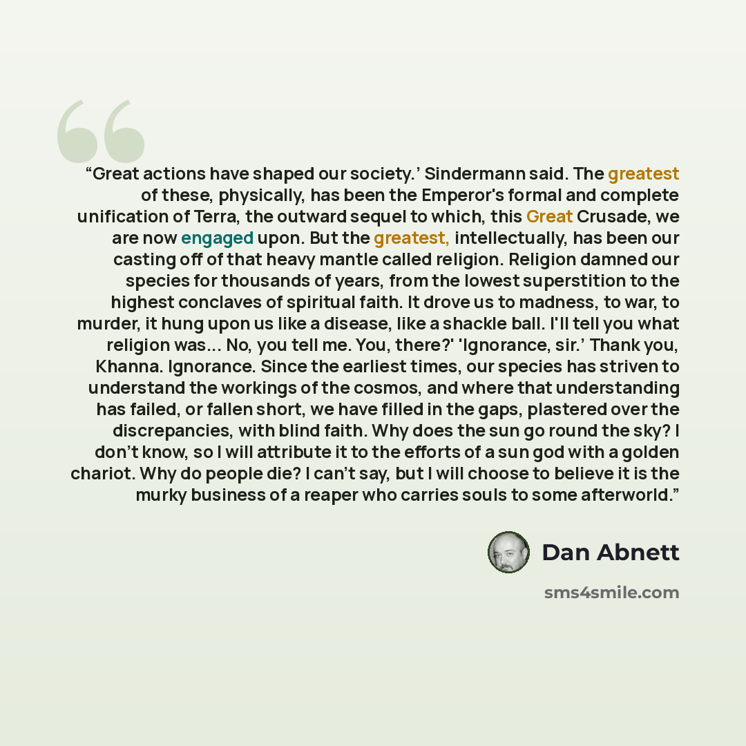 “Great actions have shaped our society.’ Sindermann said. The greatest of these, physically, has been the Emperor's formal and complete unification of Terra, the outward sequel to which, this Great Crusade, we are now engaged upon. But the greatest, intellectually, has been our casting off of that…” quote by Dan Abnett