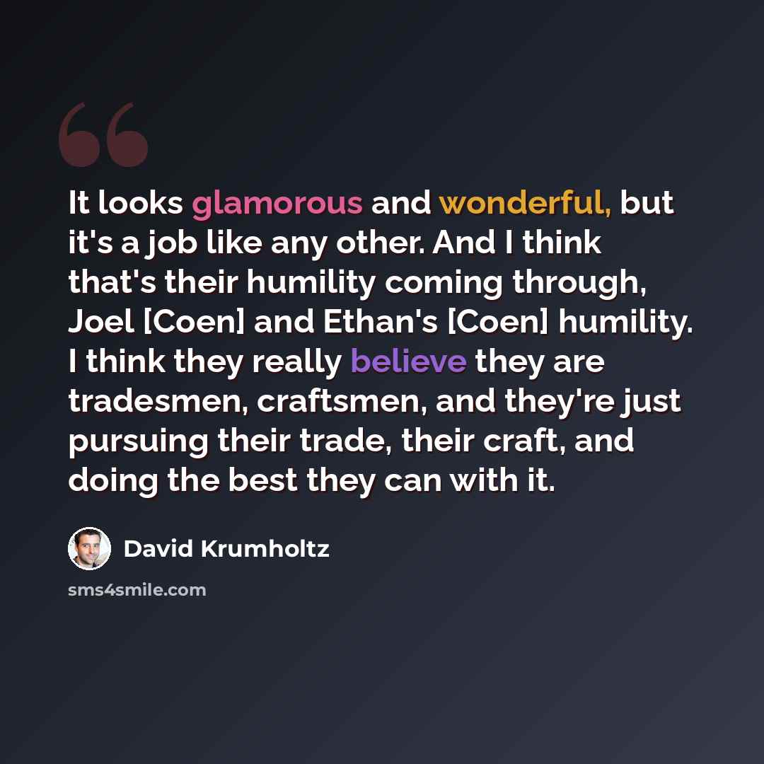 “It looks glamorous and wonderful, but it's a job like any other. And I think that's their humility coming through, Joel [Coen] and Ethan's [Coen] humility. I think they really believe they are tradesmen, craftsmen, and they're just pursuing their trade, their craft, and doing the best they can…” quote by David Krumholtz