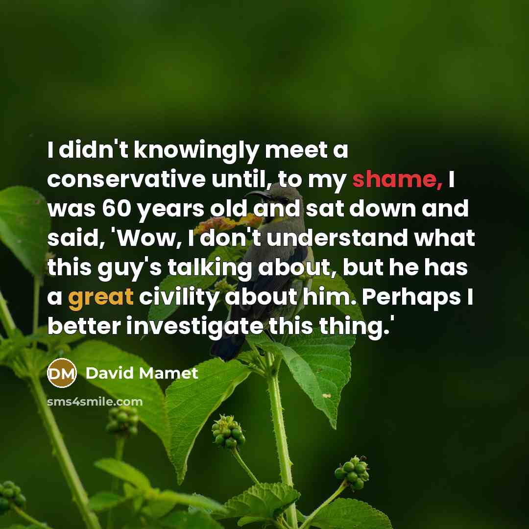 “I didn't knowingly meet a conservative until, to my shame, I was 60 years old and sat down and said, 'Wow, I don't understand what this guy's talking about, but he has a great civility about him. Perhaps I better investigate this thing.'” quote by David Mamet