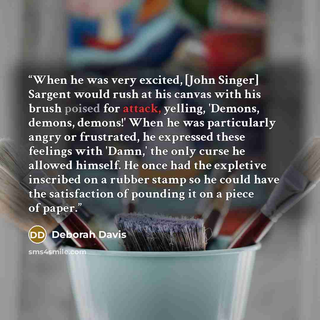 “When he was very excited, [John Singer] Sargent would rush at his canvas with his brush poised for attack, yelling, 'Demons, demons, demons!' When he was particularly angry or frustrated, he expressed these feelings with 'Damn,' the only curse he allowed himself. He once had the expletive…” quote by Deborah Davis