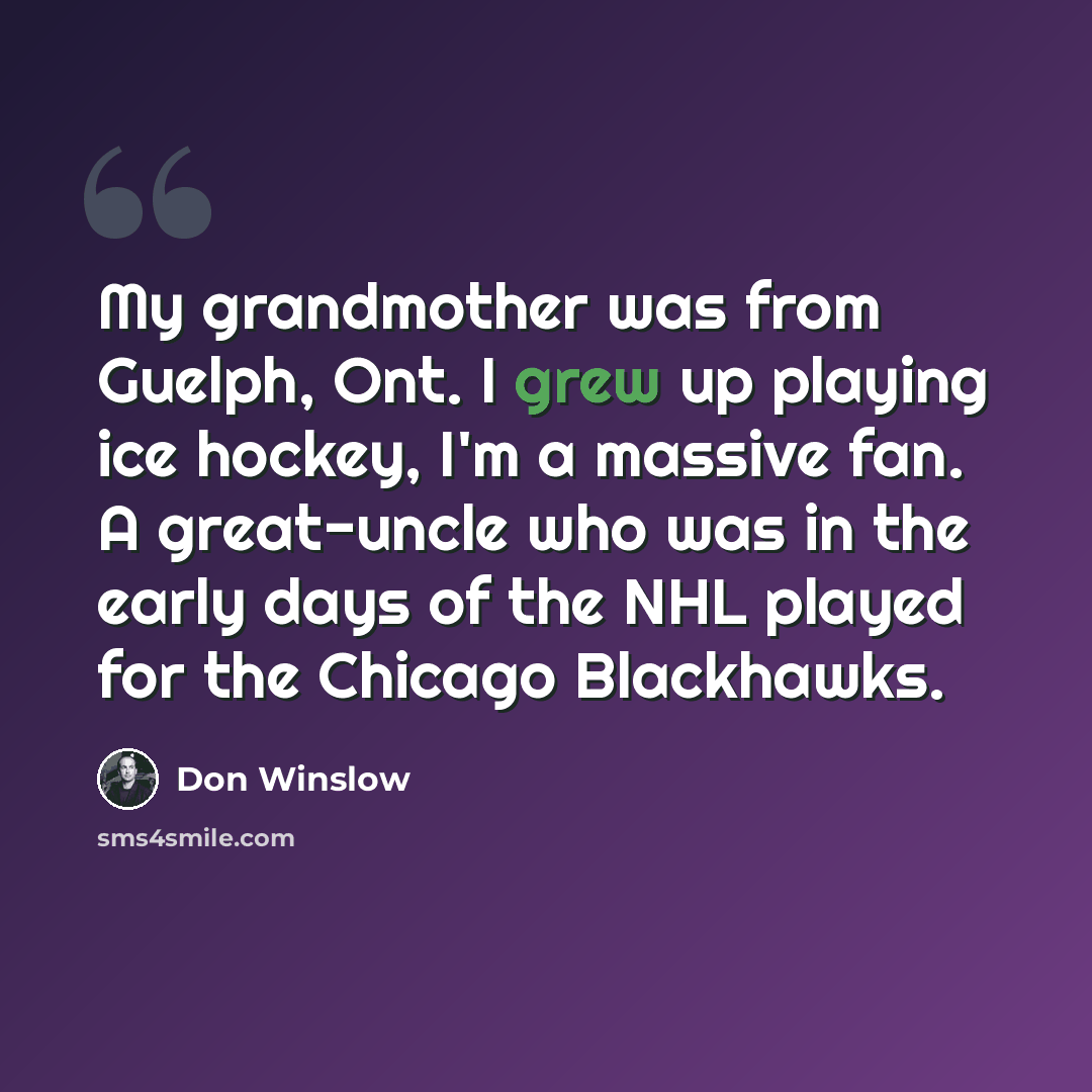 “My grandmother was from Guelph, Ont. I grew up playing ice hockey, I'm a massive fan. A great-uncle who was in the early days of the NHL played for the Chicago Blackhawks.” quote by Don Winslow