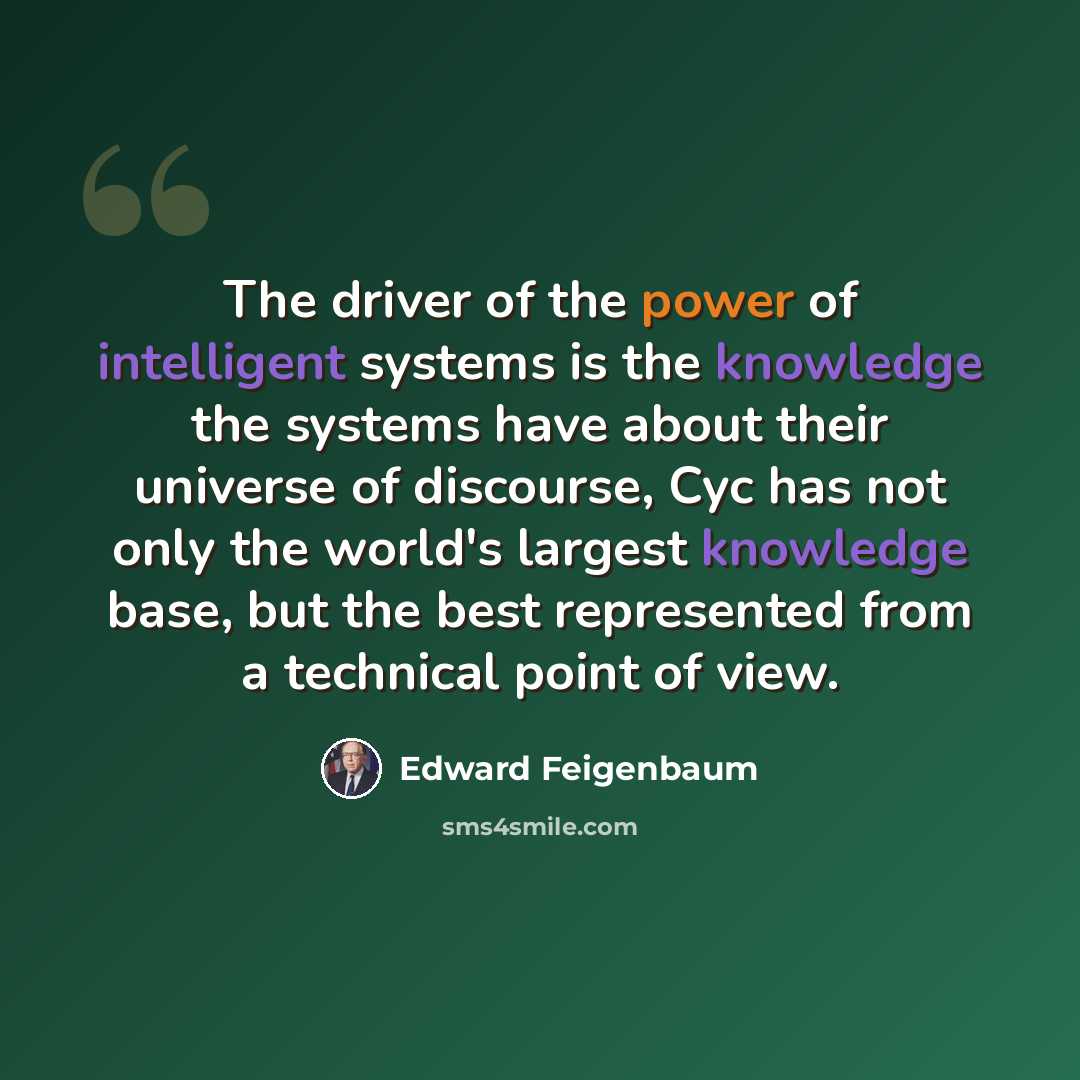 “The driver of the power of intelligent systems is the knowledge the systems have about their universe of discourse, Cyc has not only the world's largest knowledge base, but the best represented from a technical point of view.” quote by Edward Feigenbaum