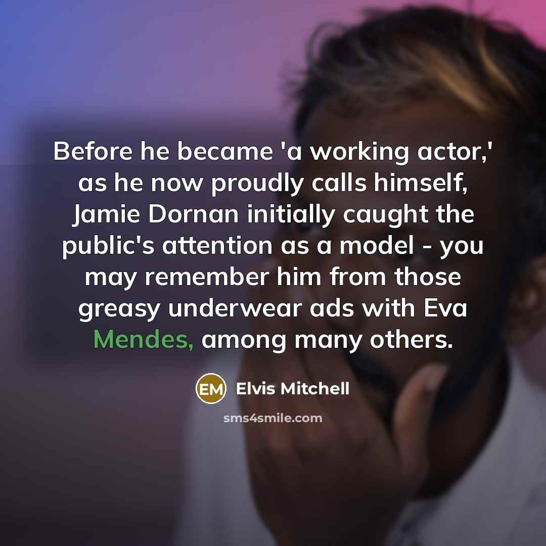 “Before he became 'a working actor,' as he now proudly calls himself, Jamie Dornan initially caught the public's attention as a model - you may remember him from those greasy underwear ads with Eva Mendes, among many others.” quote by Elvis Mitchell
