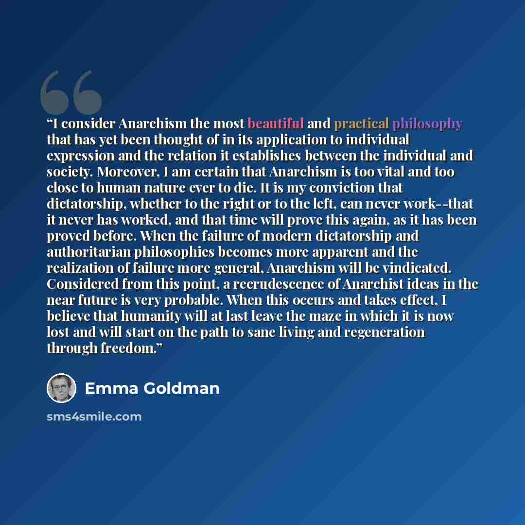 “I consider Anarchism the most beautiful and practical philosophy that has yet been thought of in its application to individual expression and the relation it establishes between the individual and society. Moreover, I am certain that Anarchism is too vital and too close to human nature ever to…” quote by Emma Goldman