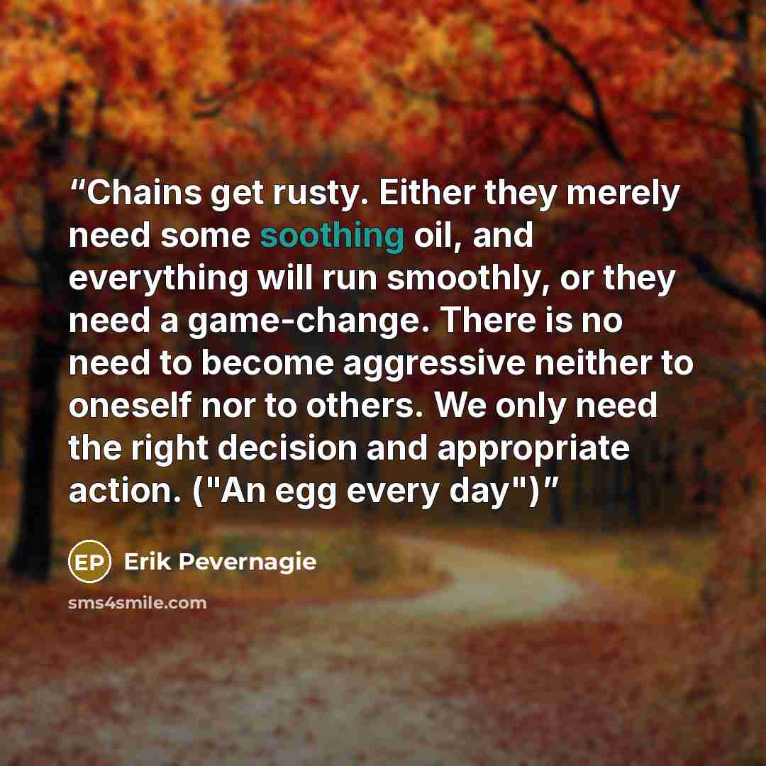 “Chains get rusty. Either they merely need some soothing oil, and everything will run smoothly, or they need a game-change. There is no need to become aggressive neither to oneself nor to others. We only need the right decision and appropriate action. ("An egg every day")” quote by Erik Pevernagie