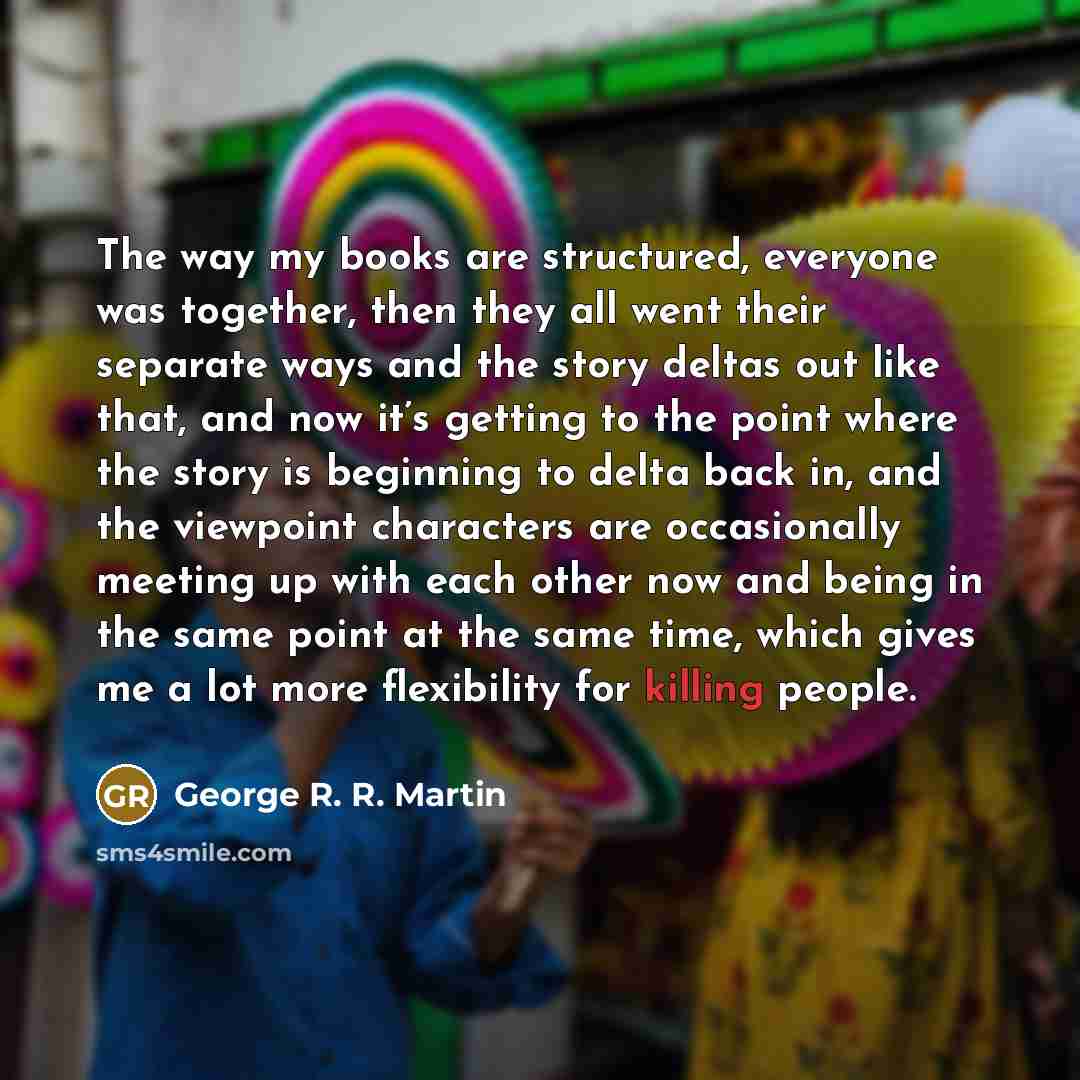 “The way my books are structured, everyone was together, then they all went their separate ways and the story deltas out like that, and now it’s getting to the point where the story is beginning to delta back in, and the viewpoint characters are occasionally meeting up with each other now and being…” quote by George R. R. Martin