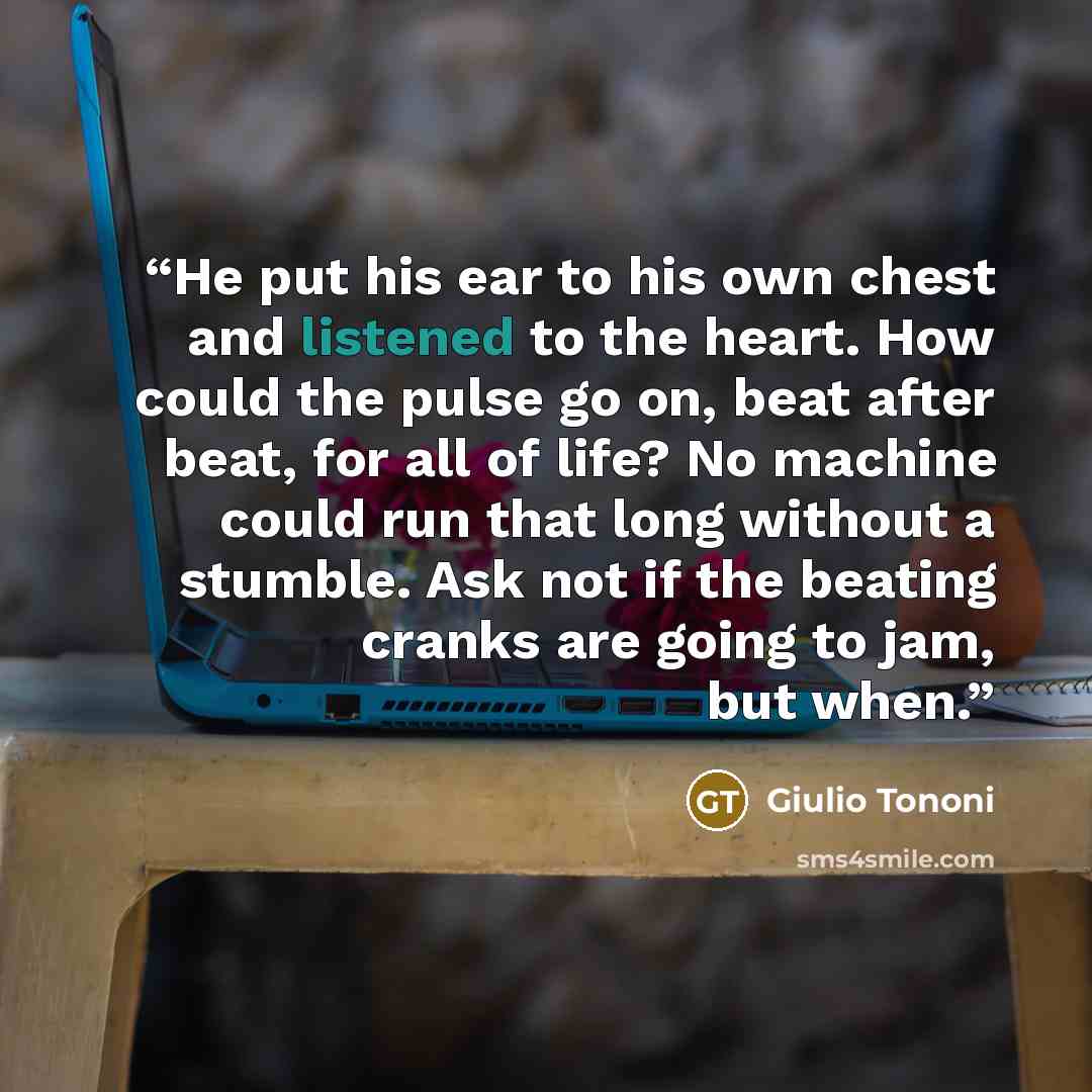 “He put his ear to his own chest and listened to the heart. How could the pulse go on, beat after beat, for all of life? No machine could run that long without a stumble. Ask not if the beating cranks are going to jam, but when.” quote by Giulio Tononi