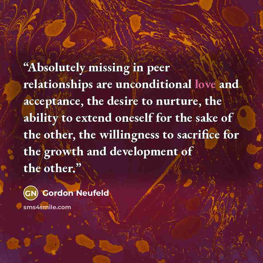 “Absolutely missing in peer relationships are unconditional love and acceptance, the desire to nurture, the ability to extend oneself for the sake of the other, the willingness to sacrifice for the growth and development of the other.” quote by Gordon Neufeld
