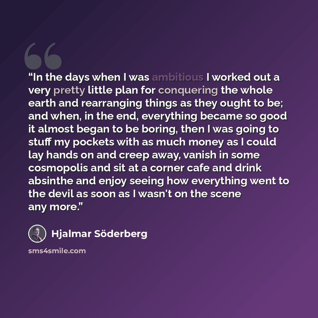 “In the days when I was ambitious I worked out a very pretty little plan for conquering the whole earth and rearranging things as they ought to be; and when, in the end, everything became so good it almost began to be boring, then I was going to stuff my pockets with as much money as I could lay…” quote by Hjalmar Söderberg