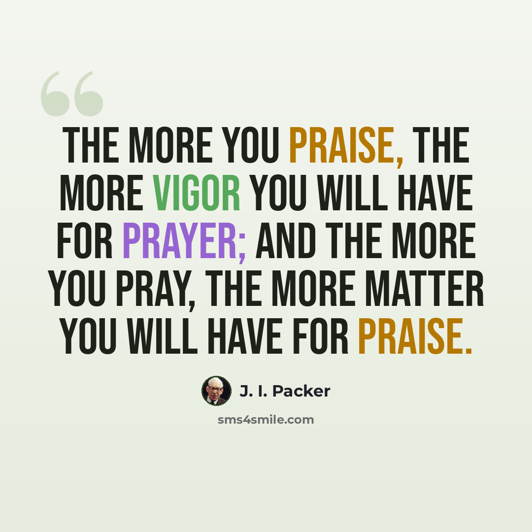 “The more you praise, the more vigor you will have for prayer; and the more you pray, the more matter you will have for praise.” quote by J. I. Packer