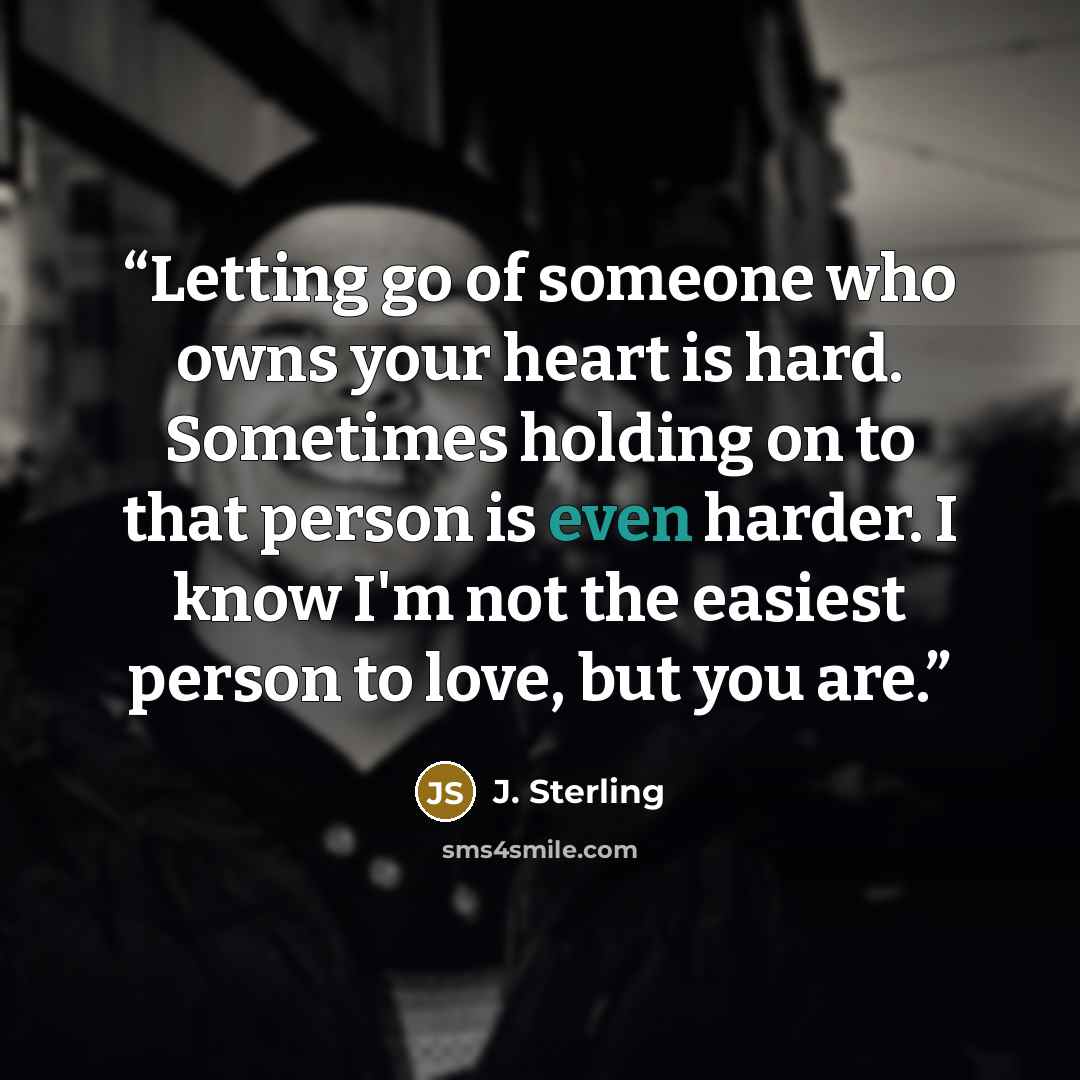 “Letting go of someone who owns your heart is hard. Sometimes holding on to that person is even harder. I know I'm not the easiest person to love, but you are.” quote by J. Sterling