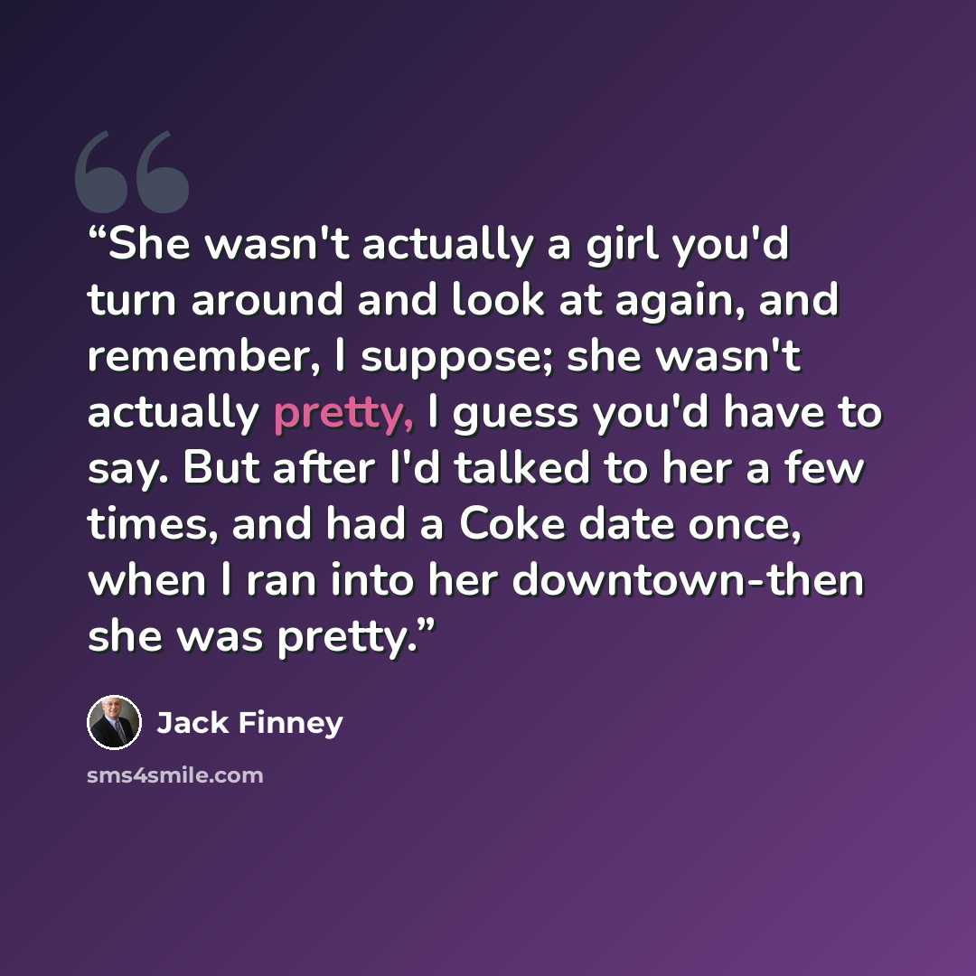“She wasn't actually a girl you'd turn around and look at again, and remember, I suppose; she wasn't actually pretty, I guess you'd have to say. But after I'd talked to her a few times, and had a Coke date once, when I ran into her downtown-then she was pretty.” quote by Jack Finney