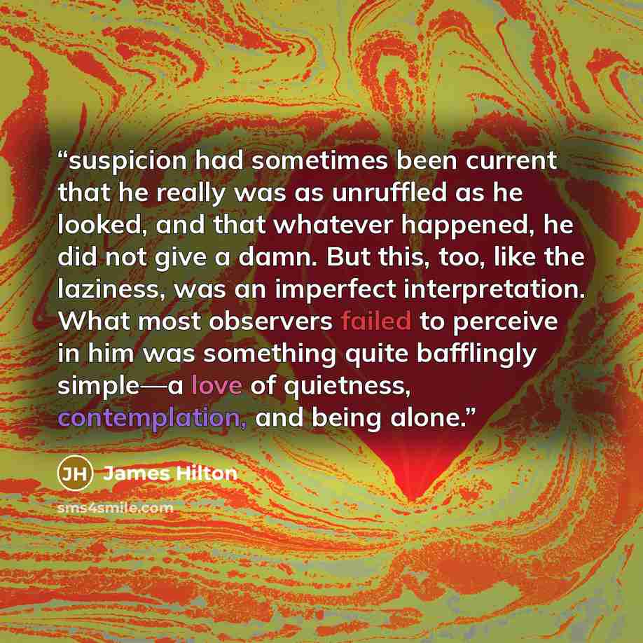 “suspicion had sometimes been current that he really was as unruffled as he looked, and that whatever happened, he did not give a damn. But this, too, like the laziness, was an imperfect interpretation. What most observers failed to perceive in him was something quite bafflingly simple—a love of…” quote by James Hilton