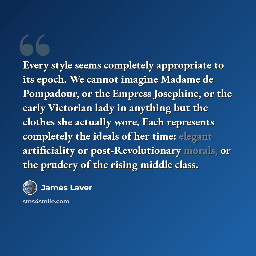“Every style seems completely appropriate to its epoch. We cannot imagine Madame de Pompadour, or the Empress Josephine, or the early Victorian lady in anything but the clothes she actually wore. Each represents completely the ideals of her time: elegant artificiality or post-Revolutionary morals…” quote by James Laver