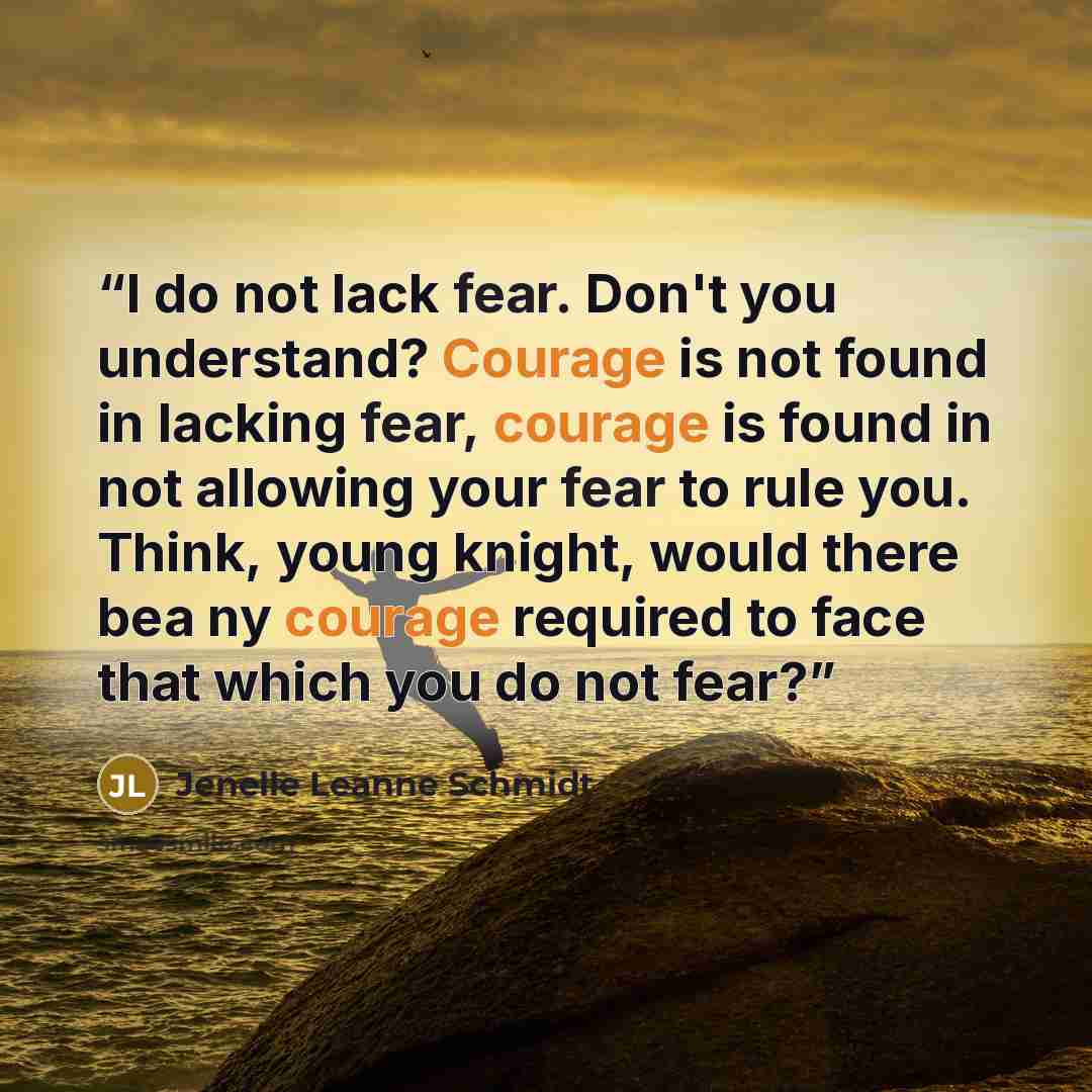 “I do not lack fear. Don't you understand? Courage is not found in lacking fear, courage is found in not allowing your fear to rule you. Think, young knight, would there bea ny courage required to face that which you do not fear?” quote by Jenelle Leanne Schmidt