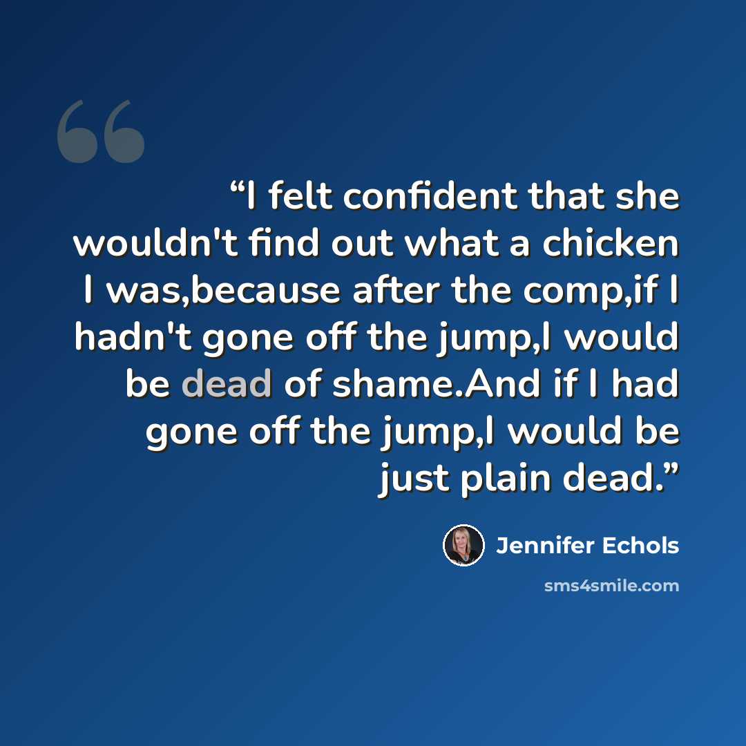 “I felt confident that she wouldn't find out what a chicken I was,because after the comp,if I hadn't gone off the jump,I would be dead of shame.And if I had gone off the jump,I would be just plain dead.” quote by Jennifer Echols