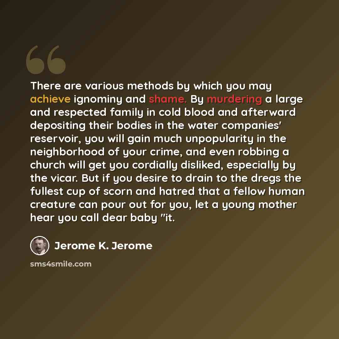 “There are various methods by which you may achieve ignominy and shame. By murdering a large and respected family in cold blood and afterward depositing their bodies in the water companies' reservoir, you will gain much unpopularity in the neighborhood of your crime, and even robbing a church will…” quote by Jerome K. Jerome