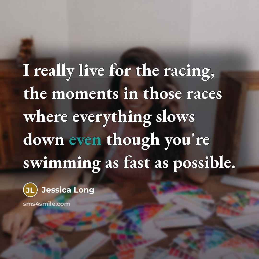 “I really live for the racing, the moments in those races where everything slows down even though you're swimming as fast as possible.” quote by Jessica Long
