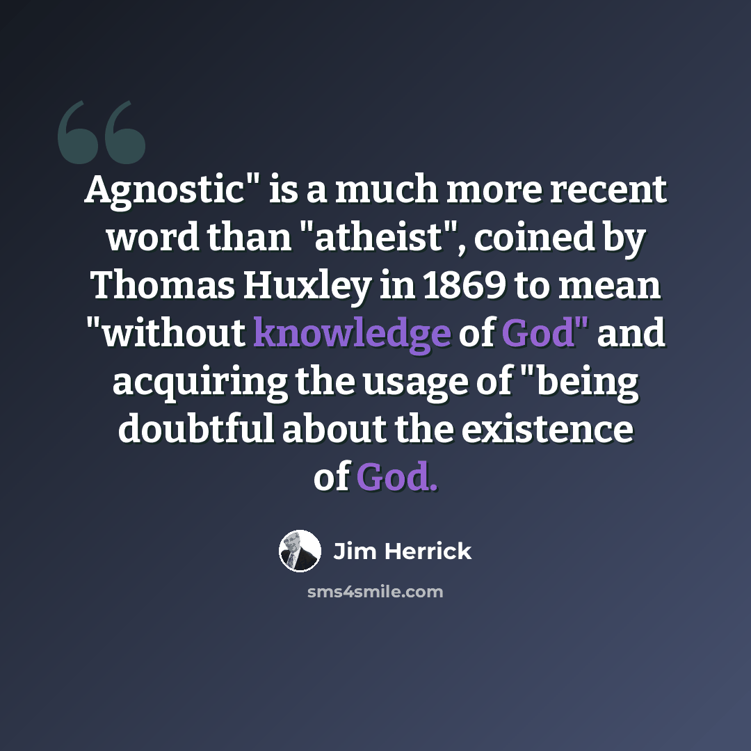 “Agnostic" is a much more recent word than "atheist", coined by Thomas Huxley in 1869 to mean "without knowledge of God" and acquiring the usage of "being doubtful about the existence of God.” quote by Jim Herrick