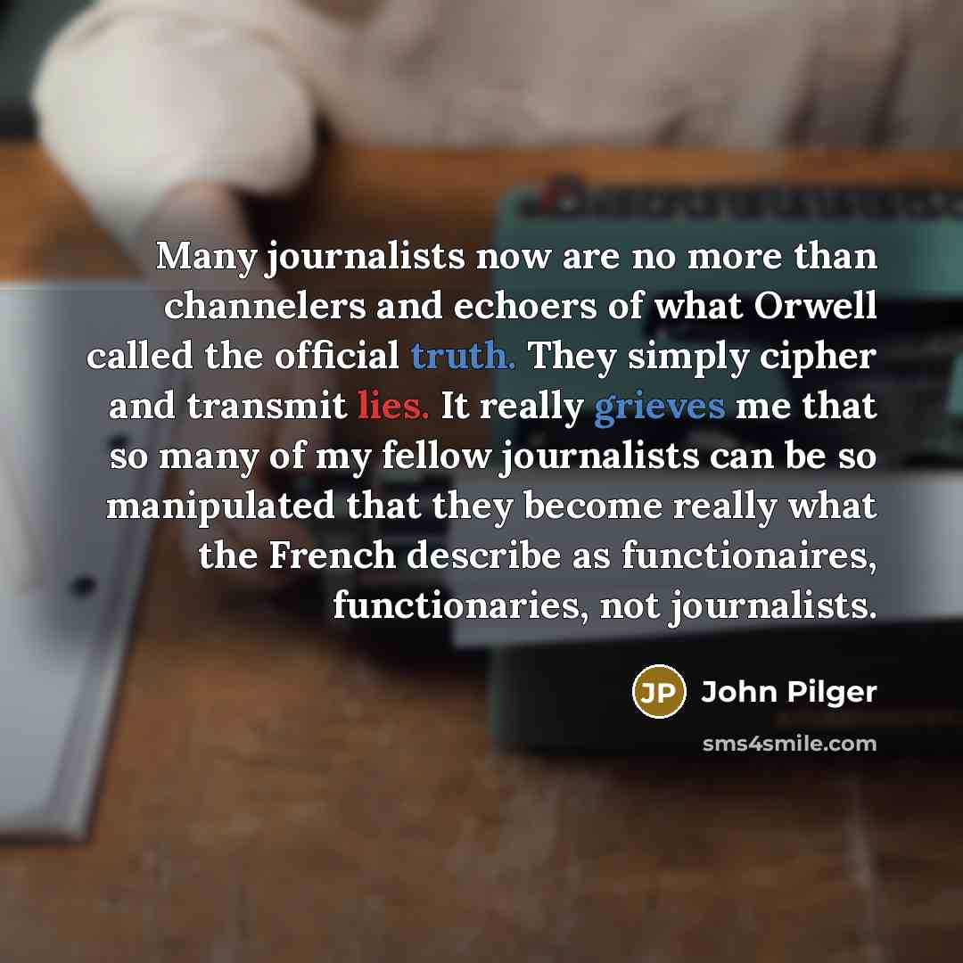 “Many journalists now are no more than channelers and echoers of what Orwell called the official truth. They simply cipher and transmit lies. It really grieves me that so many of my fellow journalists can be so manipulated that they become really what the French describe as functionaires…” quote by John Pilger