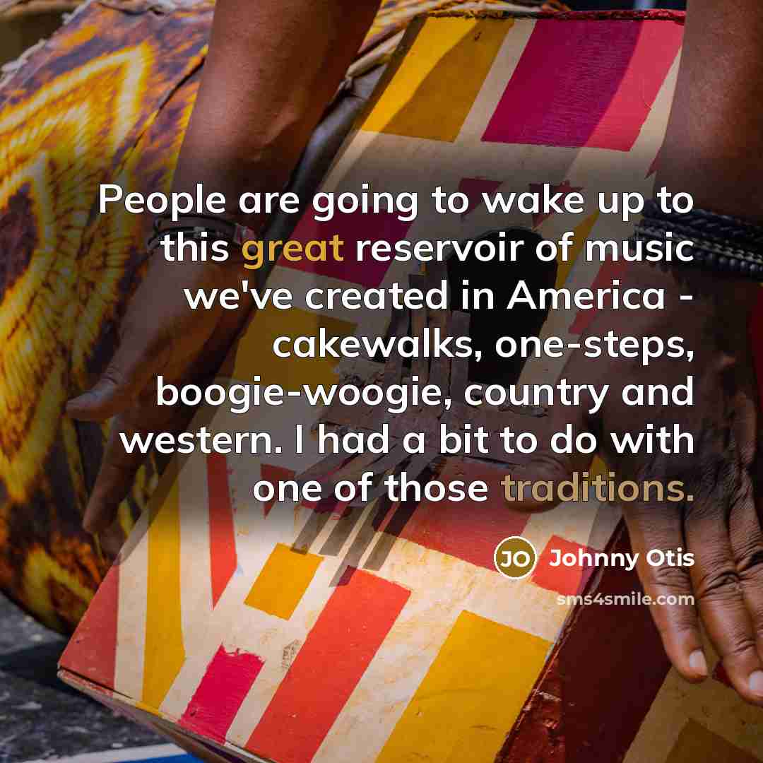“People are going to wake up to this great reservoir of music we've created in America - cakewalks, one-steps, boogie-woogie, country and western. I had a bit to do with one of those traditions.” quote by Johnny Otis
