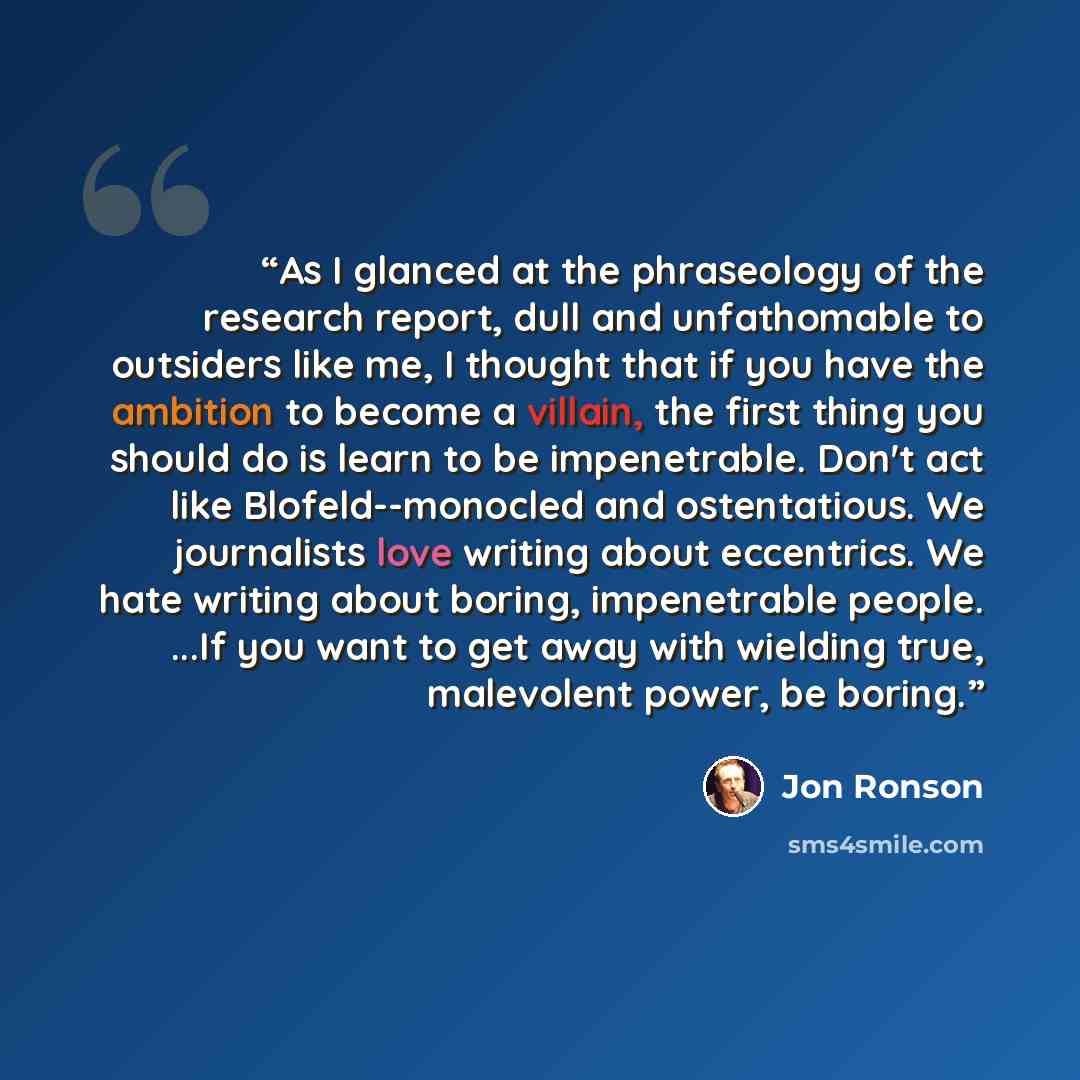 “As I glanced at the phraseology of the research report, dull and unfathomable to outsiders like me, I thought that if you have the ambition to become a villain, the first thing you should do is learn to be impenetrable. Don't act like Blofeld--monocled and ostentatious. We journalists love writing…” quote by Jon Ronson