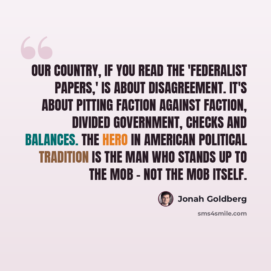 “Our country, if you read the 'Federalist Papers,' is about disagreement. It's about pitting faction against faction, divided government, checks and balances. The hero in American political tradition is the man who stands up to the mob - not the mob itself.” quote by Jonah Goldberg