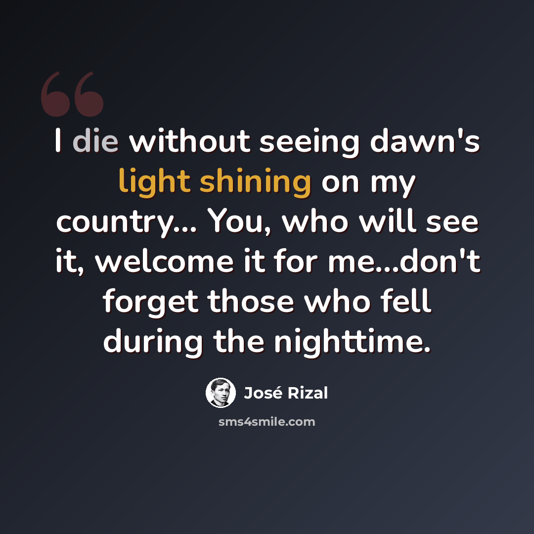 “I die without seeing dawn's light shining on my country... You, who will see it, welcome it for me...don't forget those who fell during the nighttime.” quote by Jose Rizal
