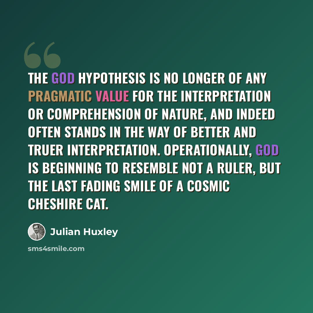 “The god hypothesis is no longer of any pragmatic value for the interpretation or comprehension of nature, and indeed often stands in the way of better and truer interpretation. Operationally, God is beginning to resemble not a ruler, but the last fading smile of a cosmic Cheshire Cat.” quote by Julian Huxley