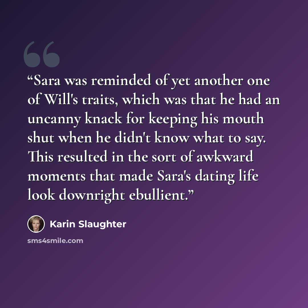 “Sara was reminded of yet another one of Will's traits, which was that he had an uncanny knack for keeping his mouth shut when he didn't know what to say. This resulted in the sort of awkward moments that made Sara's dating life look downright ebullient.” quote by Karin Slaughter