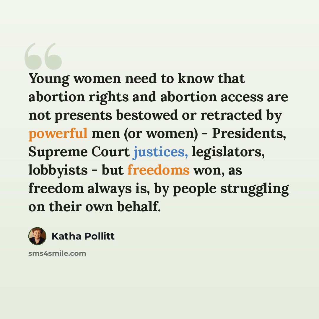 “Young women need to know that abortion rights and abortion access are not presents bestowed or retracted by powerful men (or women) - Presidents, Supreme Court justices, legislators, lobbyists - but freedoms won, as freedom always is, by people struggling on their own behalf.” quote by Katha Pollitt
