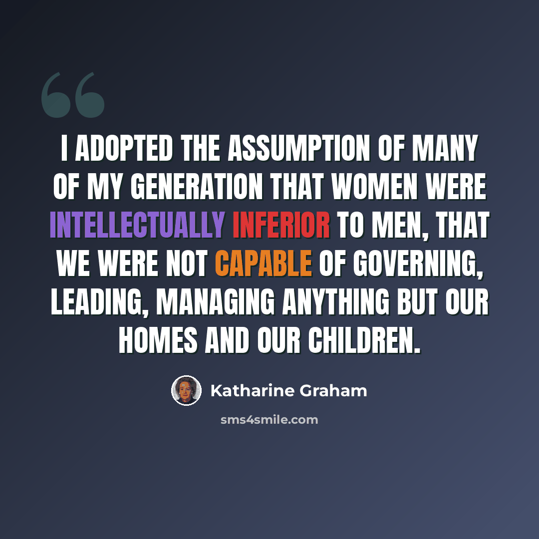 “I adopted the assumption of many of my generation that women were intellectually inferior to men, that we were not capable of governing, leading, managing anything but our homes and our children.” quote by Katharine Graham