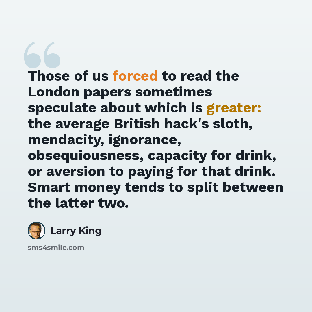 “Those of us forced to read the London papers sometimes speculate about which is greater: the average British hack's sloth, mendacity, ignorance, obsequiousness, capacity for drink, or aversion to paying for that drink. Smart money tends to split between the latter two.” quote by Larry King