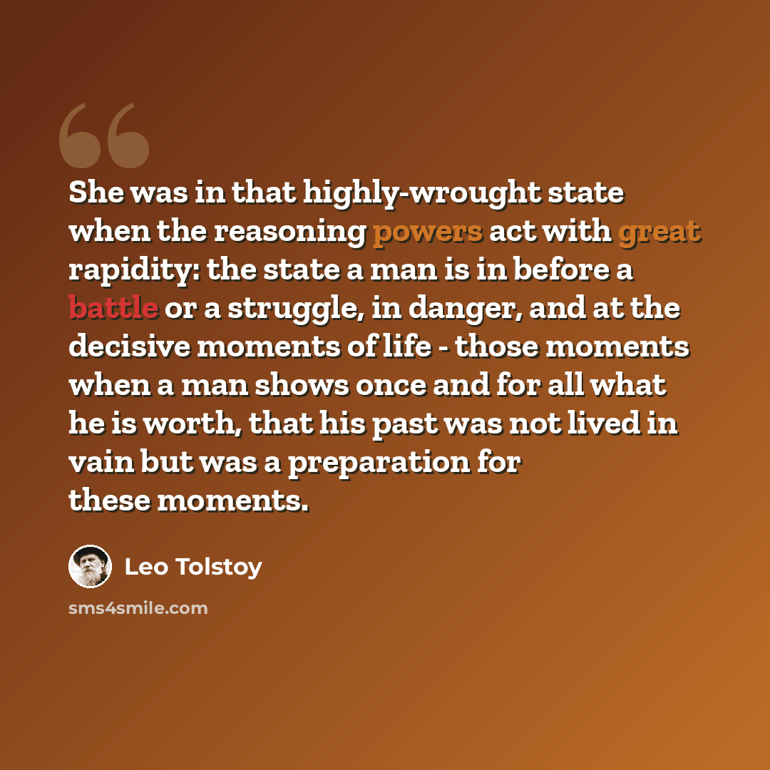 “She was in that highly-wrought state when the reasoning powers act with great rapidity: the state a man is in before a battle or a struggle, in danger, and at the decisive moments of life - those moments when a man shows once and for all what he is worth, that his past was not lived in vain but…” quote by Leo Tolstoy