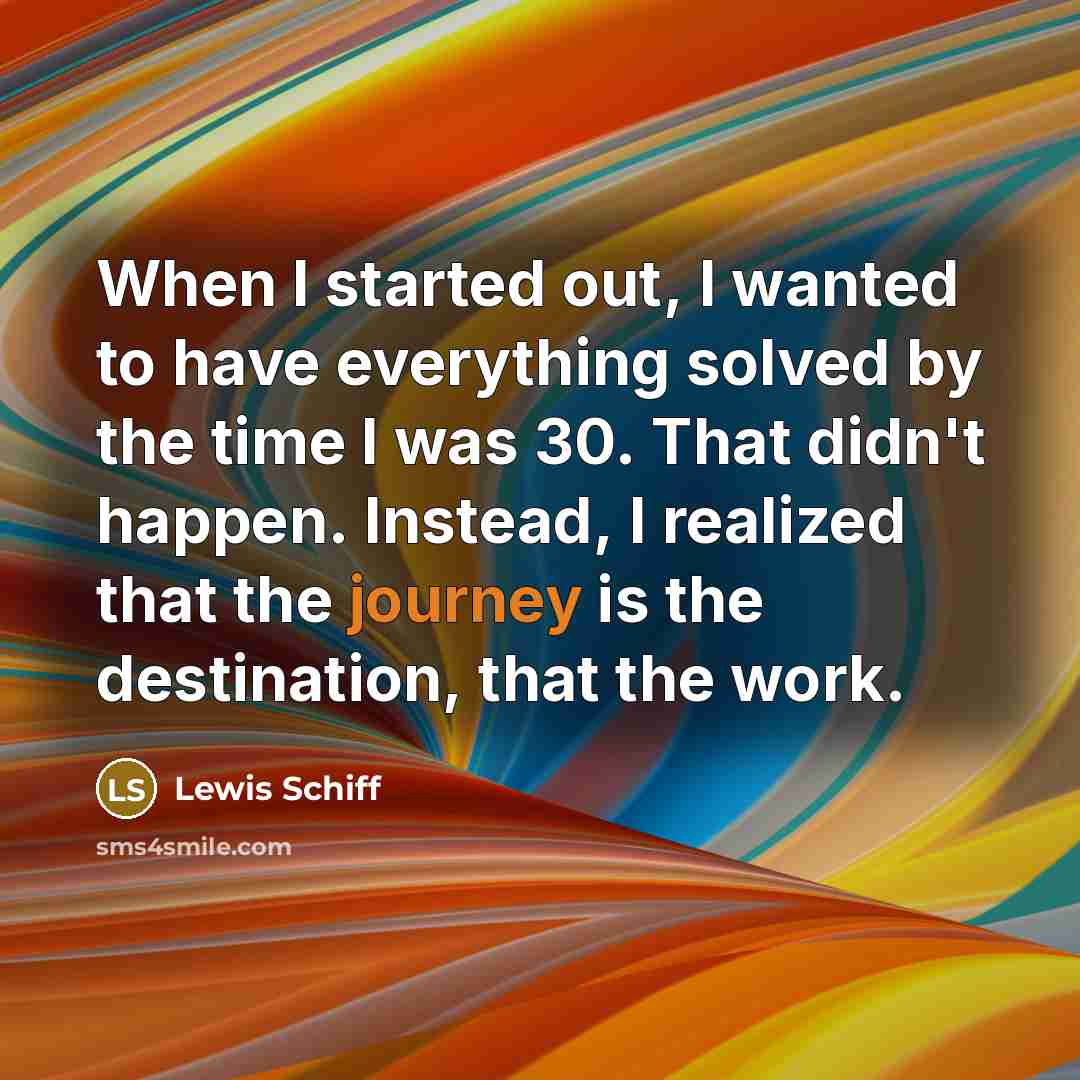 “When I started out, I wanted to have everything solved by the time I was 30. That didn't happen. Instead, I realized that the journey is the destination, that the work.” quote by Lewis Schiff
