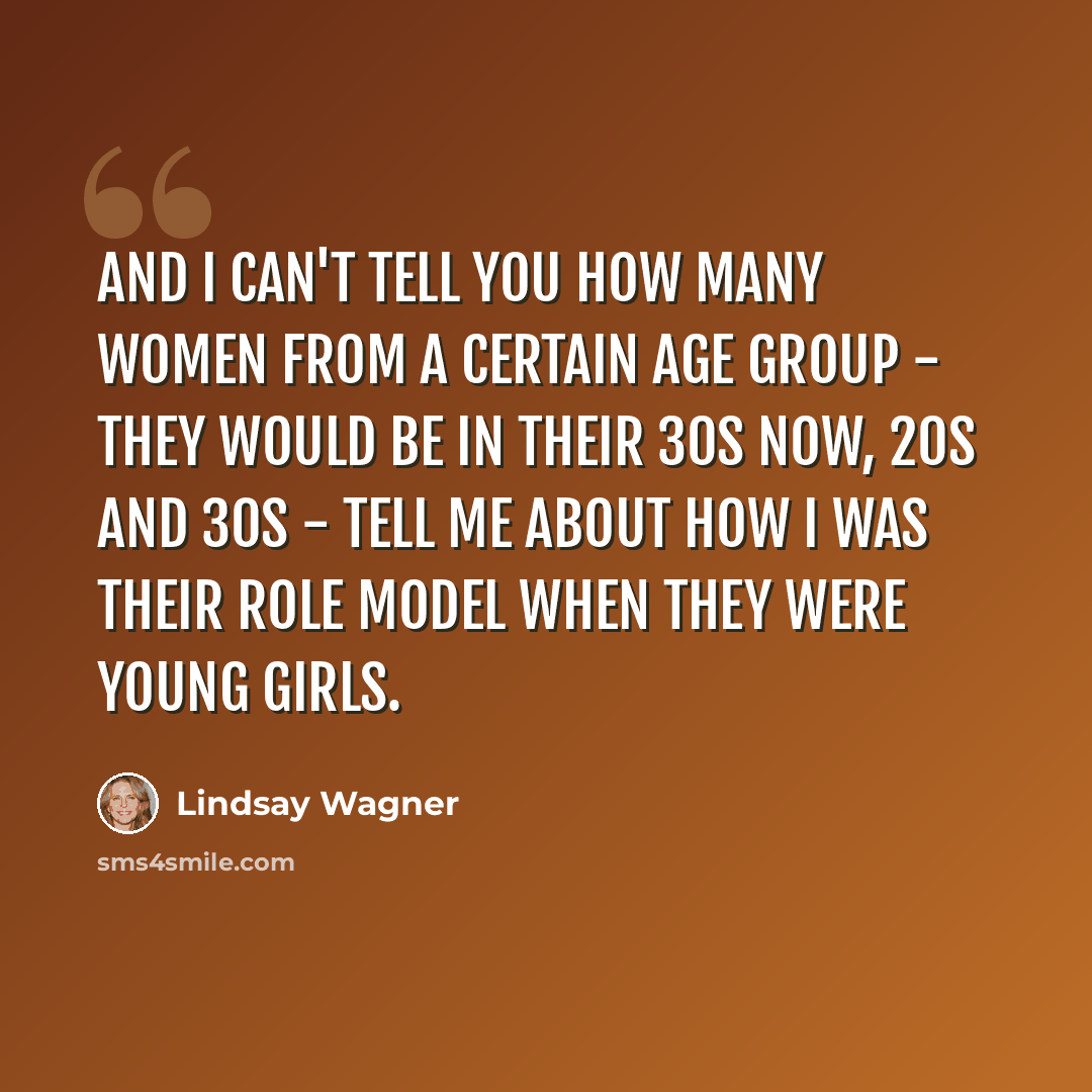 “And I can't tell you how many women from a certain age group - they would be in their 30s now, 20s and 30s - tell me about how I was their role model when they were young girls.” quote by Lindsay Wagner