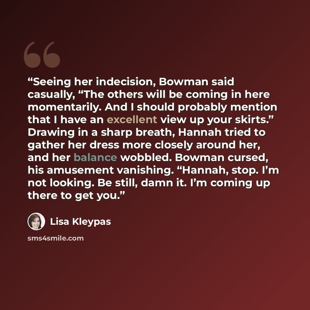 “Seeing her indecision, Bowman said casually, “The others will be coming in here momentarily. And I should probably mention that I have an excellent view up your skirts.” Drawing in a sharp breath, Hannah tried to gather her dress more closely around her, and her balance wobbled. Bowman cursed, his…” quote by Lisa Kleypas
