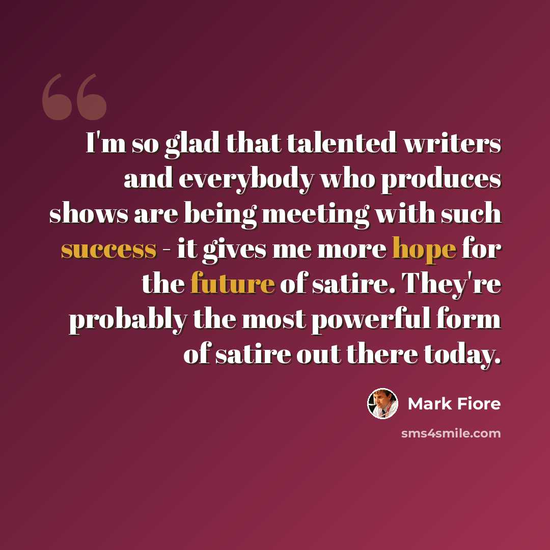 “I'm so glad that talented writers and everybody who produces shows are being meeting with such success - it gives me more hope for the future of satire. They're probably the most powerful form of satire out there today.” quote by Mark Fiore