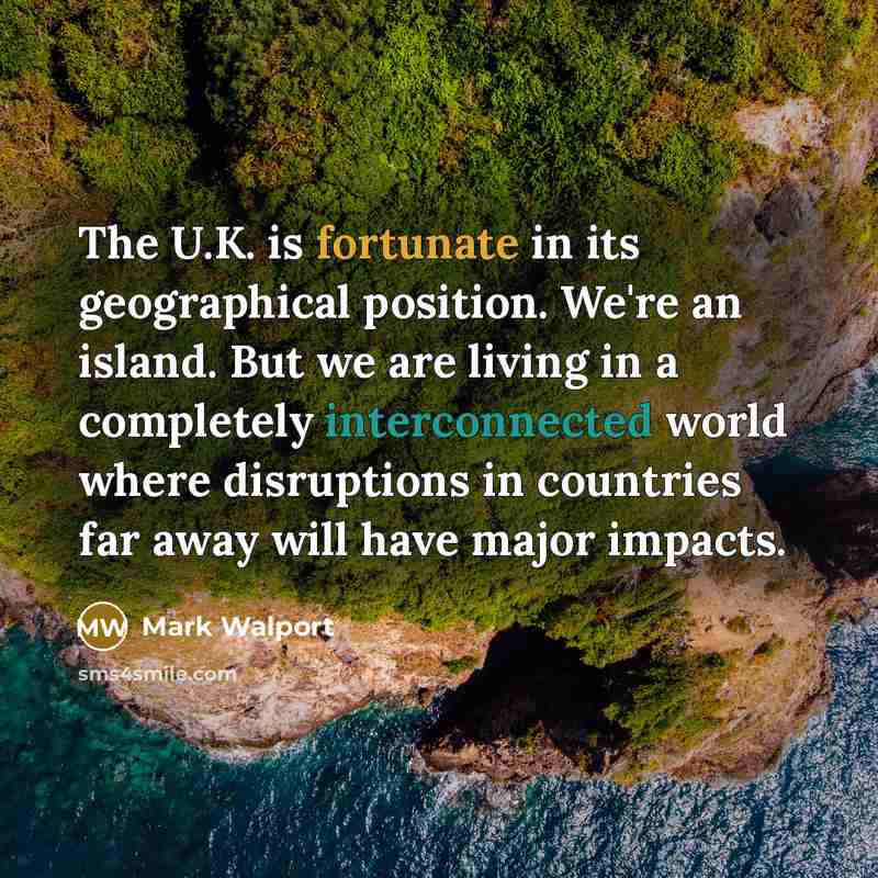 “The U.K. is fortunate in its geographical position. We're an island. But we are living in a completely interconnected world where disruptions in countries far away will have major impacts.” quote by Mark Walport